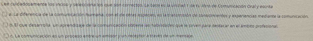 Lee cuidadosamente los inciso y selecciona los que son correctos. La base es la unidad 1 de tu libre de Comunicación Oral y escrita
a. La diferencia de la comunicación humana, con el de otras especies, es la transmisión de conocimientos y experiencias mediante la comunicación.
b. El que desarrolla un aprendizaje de la comunicación obtiene las hablicades que le sirven para destacar en el ámpito profesional.
c. La comunicación es un proceso entre un emisor y un receptor a través de un mensale