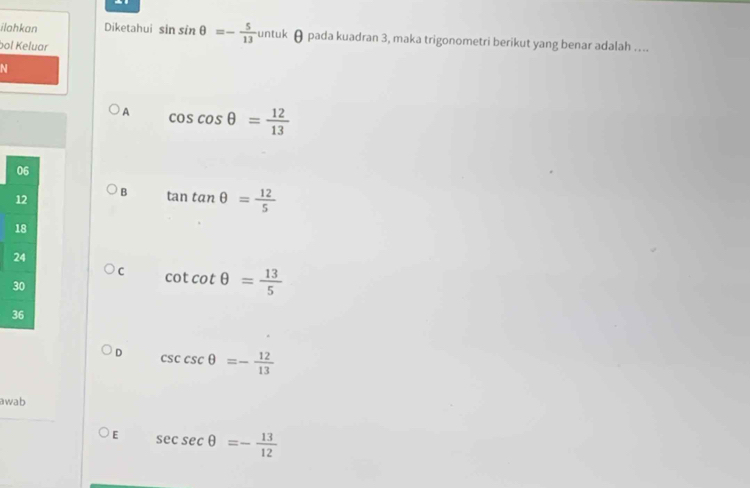 ilahkan Diketahui sin sin θ =- 5/13  untuk θ pada kuadran 3, maka trigonometri berikut yang benar adalah ….
bol Keluar
N
A cos cos θ = 12/13 
B tan tan θ = 12/5 
C cot cot θ = 13/5 
D csc cseθ =- 12/13 
awab
E sec sec θ =- 13/12 