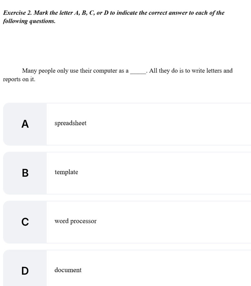 Mark the letter A, B, C, or D to indicate the correct answer to each of the
following questions.
Many people only use their computer as a_ . All they do is to write letters and
reports on it.
A spreadsheet
B template
C word processor
D document