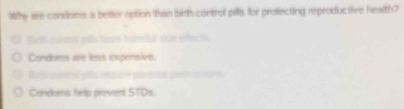 Why are condoms a better option than bith control pills for protecting reproductive health?
C 
Condomis are less expensive.
= 
Condoms help prevent STDs.