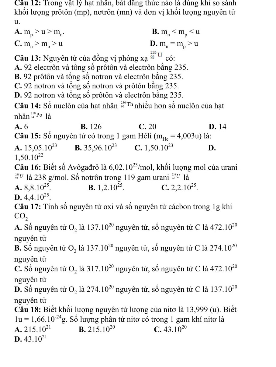 Cầu 12: Trong vật lý hạt nhân, bất đăng thức nào là đúng khi so sánh
khối lượng prôtôn (mp), nơtrôn (mn) và đơn vị khối lượng nguyên tử
u.
A. m_p>u>m_n. B. m_n
C. m_n>m_p>u D. m_n=m_p>u
Câu 13: Nguyên tử của đồng vị phóng xạ _(92)^(235)U có:
A. 92 electrôn và tổng số prôtôn và electrôn bằng 235.
B. 92 prôtôn và tổng số nơtron và electrôn bằng 235.
C. 92 nơtron và tổng số nơtron và prôtôn bằng 235.
D. 92 notron và tổng số prôtôn và electrôn bằng 235.
Câu 14: Số nuclôn của hạt nhân _(90)^(230)Th nhiều hơn số nuclôn của hạt
nhân _(84)^(210)Po là
A. 6 B. 126 C. 20 D. 14
Câu 15: Số nguyên tử có trong 1 gam Hêli (m_He=4,003u) là:
A. 15,05.10^(23) B. 35,96.10^(23) C. 1,50.10^(23) D.
1,50.10^(22)
Câu 16: Biết số Avôgađrô là 6,02.10^(23)/mol , khối lượng mol của urani
_(92)^(238)U là 238 g/mol. Số nơtrôn trong 119 gam urani _(92)^(238)U1dot a
A. 8,8.10^(25). B. 1,2.10^(25). C. 2,2.10^(25).
D. 4,4.10^(25).
Câu 17: Tính số nguyên tử oxi và số nguyên tử cácbon trong 1g khí
CO_2
A. Số nguyên tử O_2 là 137.10^(20) nguyên tử, số nguyên tử C là 472.10^(20)
nguyên tử
B. Số nguyên tử O_2 là 137.10^(20) nguyên tử, số nguyên tử C là 274.10^(20)
nguyên tử
C. Số nguyên tử O_2 là 317.10^(20) nguyên tử, số nguyên tử C là 472.10^(20)
nguyên tử
D. Số nguyên tử O_2 là 274.10^(20) nguyên tử, số nguyên tử C là 137.10^(20)
nguyên tử
Câu 18: Biết khối lượng nguyên tử lượng của nitơ là 13,999 (u). Biết
1u=1,66.10^(-24)g. Số lượng phân tử nitơ có trong 1 gam khí nitơ là
A. 215.10^(21) B. 215.10^(20) C. 43.10^(20)
D. 43.10^(21)