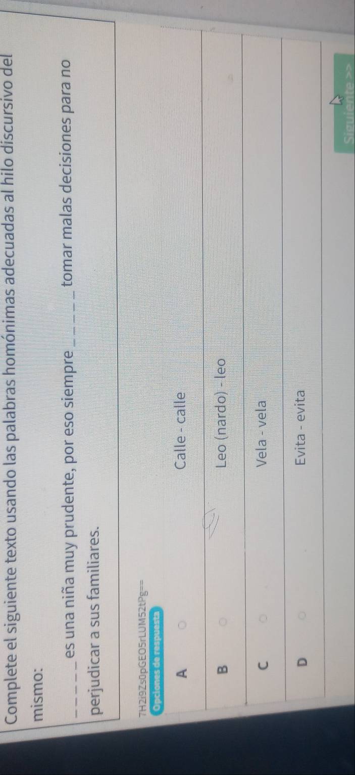 Complete el siguiente texto usando las palabras homónimas adecuadas al hilo discursivo del
mismo:
_es una niña muy prudente, por eso siempre _tomar malas decisiones para no
perjudicar a sus familiares.
7H2i9Zs0pGEO5rLUM52tPg==
Opciones de respuesta
A Calle - calle
B Leo (nardo) - leo
C Vela - vela
D Evita - evita
Siguiente