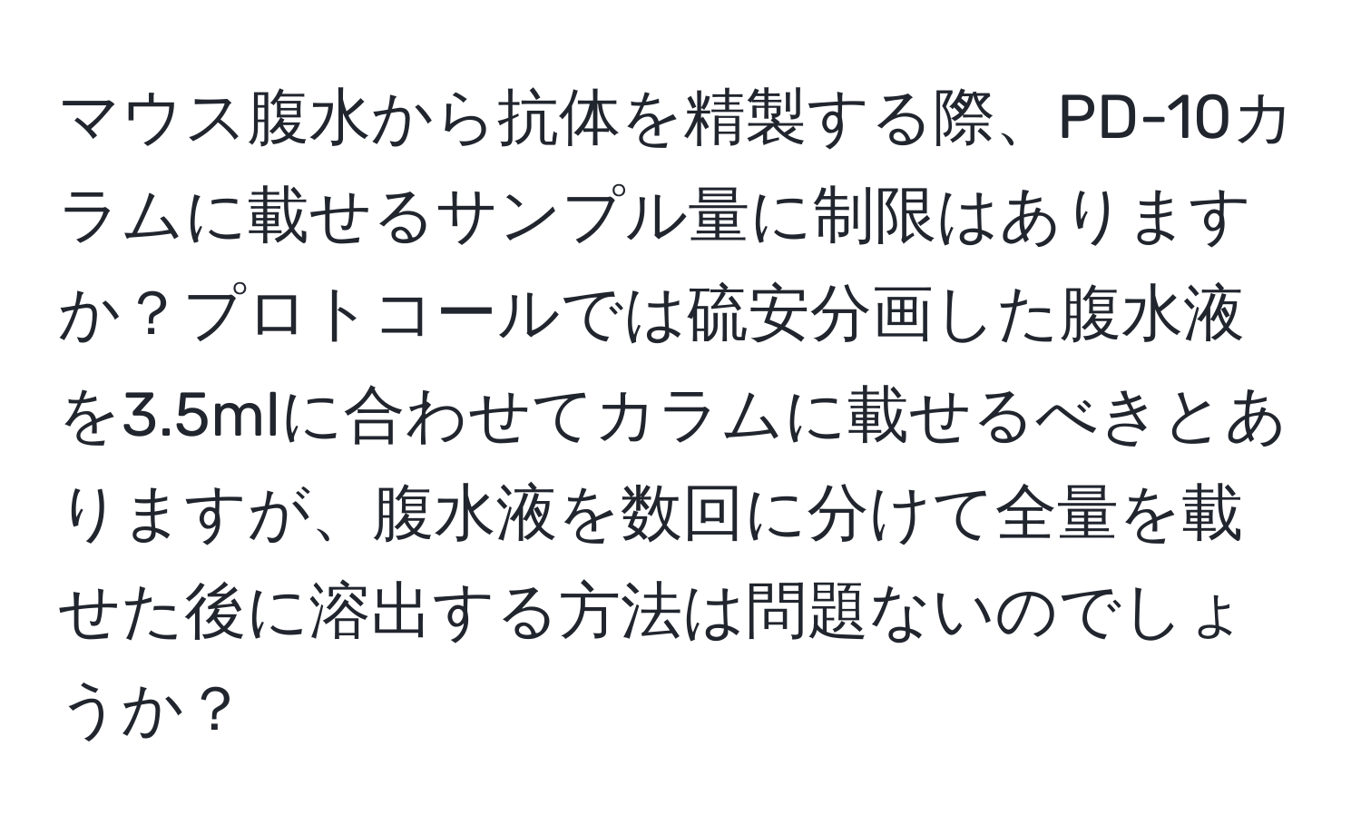 マウス腹水から抗体を精製する際、PD-10カラムに載せるサンプル量に制限はありますか？プロトコールでは硫安分画した腹水液を3.5mlに合わせてカラムに載せるべきとありますが、腹水液を数回に分けて全量を載せた後に溶出する方法は問題ないのでしょうか？