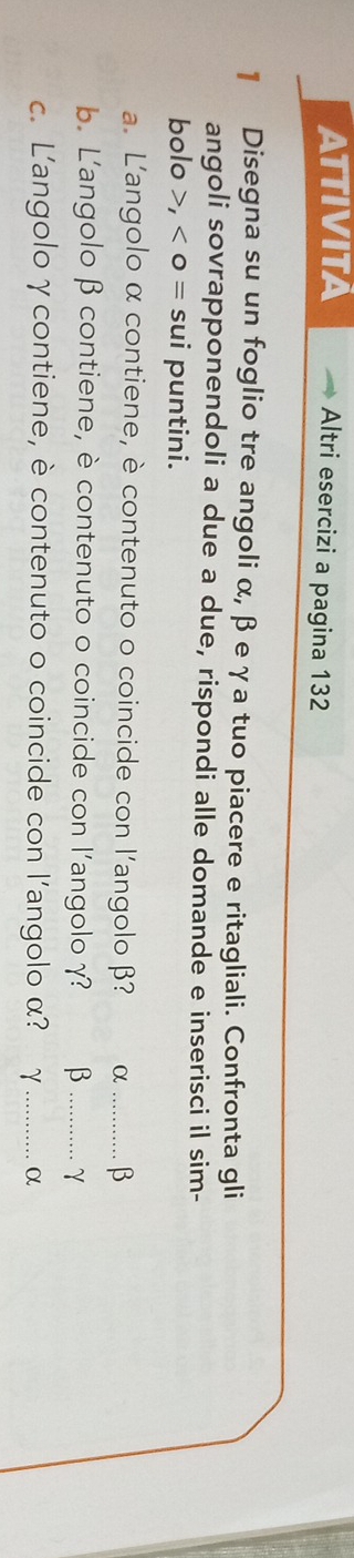 ATTIVITA Altri esercizi a pagina 132 
1 Disegna su un foglio tre angoli α, β eγa tuo piacere e ritagliali. Confronta gli 
angoli sovrapponendoli a due a due, rispondi alle domande e inserisci il sim- 
bolo , <0= sui puntini. 
a. L'angolo α contiene, è contenuto o coincide con l'angolo β? α _ β
b. L'angolo β contiene, è contenuto o coincide con l'angolo γ? β _ γ
c. L'angolo γ contiene, è contenuto o coincide con l’angolo α? γ _ α