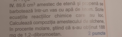 89, 6cm^3 amestec de etenă și propenă se 
barbotează într-un vas cu apă de brom. Scrie 
ecuațiile reactiilor chimice care au loc. 
Calculează compoziția amestecului de alchene, 
în procente molare, ştiind că s-au obtinut 188 
mq de 1, 2 -dibromoetan. 2 puncte