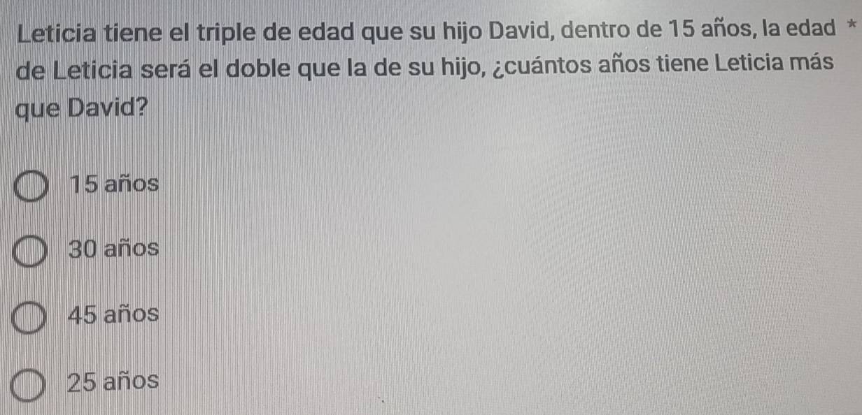 Leticia tiene el triple de edad que su hijo David, dentro de 15 años, la edad *
de Leticia será el doble que la de su hijo, ¿cuántos años tiene Leticia más
que David?
15 años
30 años
45 años
25 años