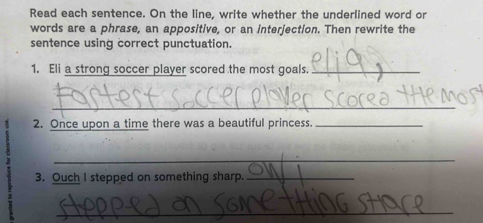 Read each sentence. On the line, write whether the underlined word or 
words are a phrase, an appositive, or an interjection. Then rewrite the 
sentence using correct punctuation. 
1. Eli a strong soccer player scored the most goals._ 
_ 
2. Once upon a time there was a beautiful princess._ 
_ 
3. Ouch I stepped on something sharp._ 
_