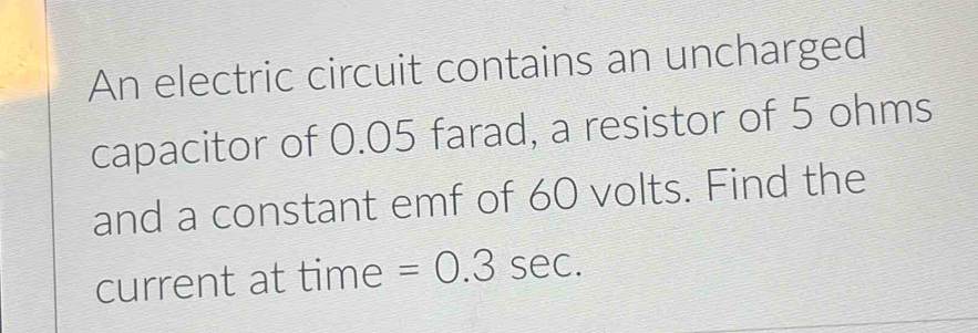 An electric circuit contains an uncharged 
capacitor of 0.05 farad, a resistor of 5 ohms
and a constant emf of 60 volts. Find the 
current at time =0.3sec.