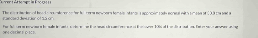 Current Attempt in Progress 
The distribution of head circumference for full term newborn female infants is approximately normal with a mean of 33.8 cm and a 
standard deviation of 1.2 cm. 
For full term newborn female infants, determine the head circumference at the lower 10% of the distribution. Enter your answer using 
one decimal place.