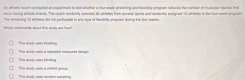 An athletic coach conducted an experiment to test whether a four-week stretching and flexibility program reduces the number of muscular injuries that
occur during athletic events. The coach randomly selected 30 athletes from several sports and randomly assigned 15 athletes to the four-week program.
The remaining 15 athletes did not participate in any type of flexibility program during the four weeks.
Which statements about this study are true?
This study uses blocking
This study uses a repeated measures design.
This study uses blinding
This study uses a control group.
This study uses random sampling.