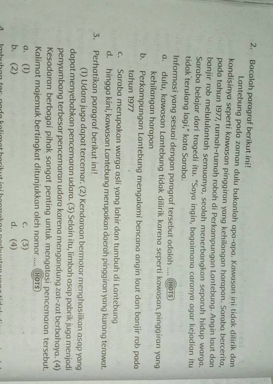 Bacalah paragraf berikut ini!
Lantebung pada zaman dulu bukanlah apa-apa. Kawasan ini tidak dilirik dan
kondisinya seperti kawasan pinggiran yang kehilangan harapan. Saraba bercerita,
pada tahun 1977, rumah-rumah roboh di Perkampungan Lantebung. Angin laut dan
banjir rob melululantah semuanya, seolah menerbangkan separuh hidup warga.
Saraba belajar dari tragedi itu. “Saya ingin, bagaimana caranya agar kejadian itu
tidak terulang lagi,” kata Saraba.
Informasi yang sesuai dengan paragraf tersebut adalah .... (HOTS
a. dulu, kawasan Lantebung tidak dilirik karena seperti kawasan pinggiran yang
kehilangan harapan
b. Perkampungan Lantebung mengalami bencana angin laut dan banjir rob pada
tahun 1977
c. Saraba merupakan warga asli yang lahir dan tumbuh di Lantebung
d. hingga kini, kawasan Lantebung merupakan daerah pinggiran yang kurang terawat.
3. Perhatikan paragraf berikut ini!
(1) Udara juga dapat tercemar. (2) Kendaraan bermotor menghasilkan asap yang
dapat menyebabkan pencemaran udara. (3) Selain itu, limbah asap pabrik juga menjadi
penyumbang terbesar pencemaran udara karena mengandung zat-zat berbahaya. (4)
Kesadaran berbagai pihak sangat penting untuk mengatasi pencemaran tersebut.
Kalimat majemuk bertingkat ditunjukkan oleh nomor .... (hots
a. (1) c. (3)
b. (2) d. (4)