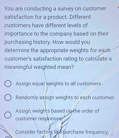 You are conducting a survey on customer
satisfaction for a product. Different
customers have different levels of
importance to the company based on their
purchasing history. How would you
determine the appropriate weights for each
customer's satisfaction rating to calculate a
meaningful weighted mean?
Assign equal weights to all customers
Randomly assign weights to each customer.
Assign weights based on the order of
customer responses
Consider factors like purchase frequency,