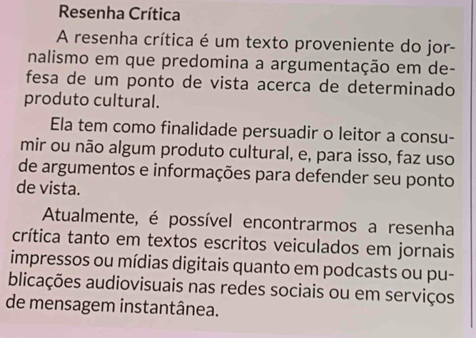 Resenha Crítica 
A resenha crítica é um texto proveniente do jor- 
nalismo em que predomina a argumentação em de- 
fesa de um ponto de vista acerca de determinado 
produto cultural. 
Ela tem como finalidade persuadir o leitor a consu- 
mir ou não algum produto cultural, e, para isso, faz uso 
de argumentos e informações para defender seu ponto 
de vista. 
Atualmente, é possível encontrarmos a resenha 
crítica tanto em textos escritos veiculados em jornais 
impressos ou mídias digitais quanto em podcasts ou pu- 
blicações audiovisuais nas redes sociais ou em serviços 
de mensagem instantânea.