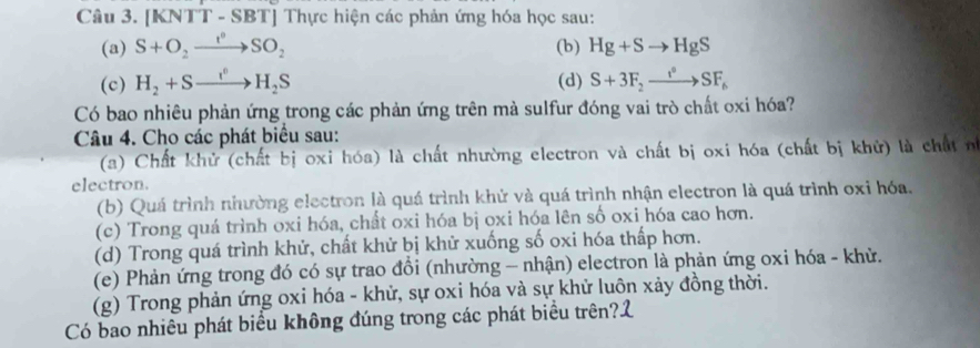 [KNTT - SBT] Thực hiện các phản ứng hóa học sau: 
(a) S+O_2xrightarrow I°SO_2 (b) Hg+Sto HgS
(c) H_2+Sto H_2S (d) S+3F_2xrightarrow I°SF_6
Có bao nhiêu phản ứng trong các phản ứng trên mà sulfur đóng vai trò chất oxi hóa? 
Câu 4. Cho các phát biểu sau: 
(a) Chất khử (chất bị oxi hóa) là chất nhường electron và chất bị oxi hóa (chất bị khử) là chất n 
electron. 
(b) Quá trình nhường electron là quá trình khứ và quá trình nhận electron là quá trình oxỉ hóa. 
(c) Trong quá trình oxi hóa, chất oxi hóa bị oxi hóa lên số oxi hóa cao hơn. 
(d) Trong quá trình khử, chất khử bị khử xuống số oxi hóa thấp hơn. 
(e) Phản ứng trong đó có sự trao đồi (nhường - nhận) electron là phản ứng oxi hóa - khừ. 
(g) Trong phản ứng oxi hóa - khử, sự oxi hóa và sự khử luôn xảy đồng thời. 
Có bao nhiêu phát biểu không đúng trong các phát biểu trên?2