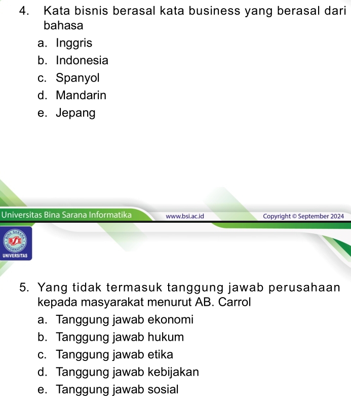 Kata bisnis berasal kata business yang berasal dari
bahasa
a. Inggris
b. Indonesia
c. Spanyol
d. Mandarin
e. Jepang
Universitas Bina Sarana Informatika www.bsi.ac.id Copyright © September 2024
UNIVERSITAS
5. Yang tidak termasuk tanggung jawab perusahaan
kepada masyarakat menurut AB. Carrol
a. Tanggung jawab ekonomi
b. Tanggung jawab hukum
c. Tanggung jawab etika
d. Tanggung jawab kebijakan
e. Tanggung jawab sosial