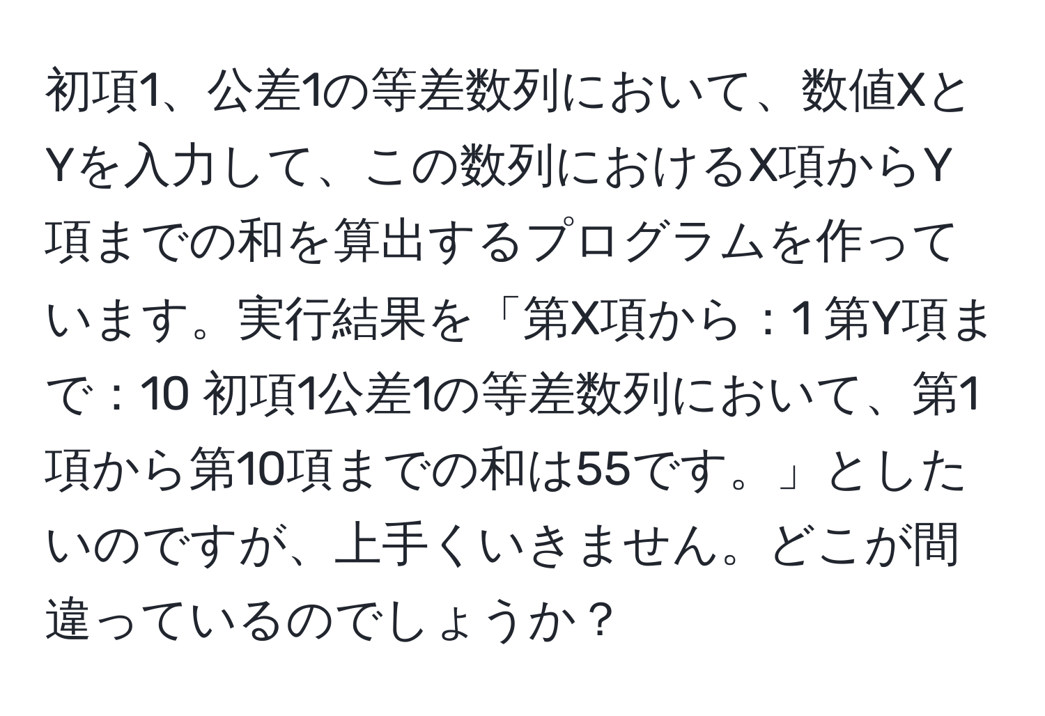 初項1、公差1の等差数列において、数値XとYを入力して、この数列におけるX項からY項までの和を算出するプログラムを作っています。実行結果を「第X項から：1 第Y項まで：10 初項1公差1の等差数列において、第1項から第10項までの和は55です。」としたいのですが、上手くいきません。どこが間違っているのでしょうか？