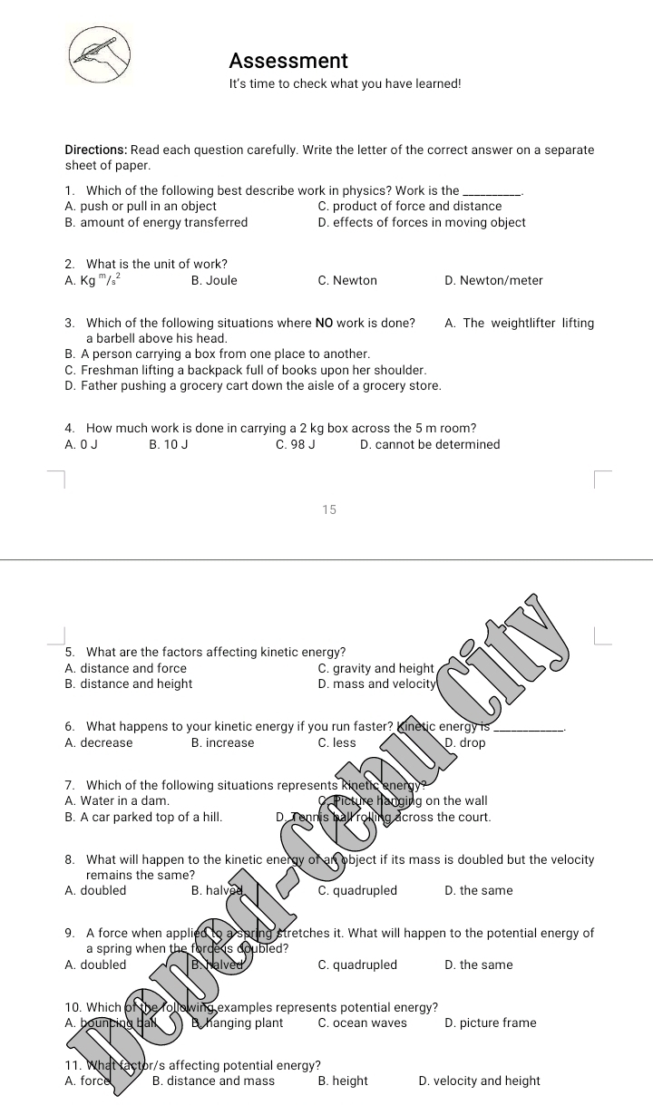 Assessment
It's time to check what you have learned!
Directions: Read each question carefully. Write the letter of the correct answer on a separate
sheet of paper.
1. Which of the following best describe work in physics? Work is the_
A. push or pull in an object C. product of force and distance
B. amount of energy transferred D. effects of forces in moving object
2. What is the unit of work?
A. Kg '''/₃² B. Joule C. Newton D. Newton/meter
3. Which of the following situations where NO work is done? A. The weightlifter lifting
a barbell above his head.
B. A person carrying a box from one place to another.
C. Freshman lifting a backpack full of books upon her shoulder.
D. Father pushing a grocery cart down the aisle of a grocery store.
4. How much work is done in carrying a 2 kg box across the 5 m room?
A. 0 J B. 10 J C. 98 J D. cannot be determined
15
5. What are the factors affecting kinetic energy?
A. distance and force C. gravity and height
B. distance and height D. mass and velocity
6. What happens to your kinetic energy if you run faster? Kinetic energy is_
A. decrease B. increase C. less D. drop
7. Which of the following situations represents kinetic energ
A. Water in a dam. Picture hanging on the wall
B. A car parked top of a hill. D. Tennis ball rolling across the court.
8. What will happen to the kinetic energy of an object if its mass is doubled but the velocity
remains the same?
A. doubled B. halved C. quadrupled D. the same
9. A force when applied to a spring stretches it. What will happen to the potential energy of
a spring when the force s doubled?
A. doubled B. halved C. quadrupled D. the same
10. Which of the following examples represents potential energy?
A. bouncing ball Bhanging plant C. ocean waves D. picture frame
11. What factor/s affecting potential energy?
A. force B. distance and mass B. height D. velocity and height