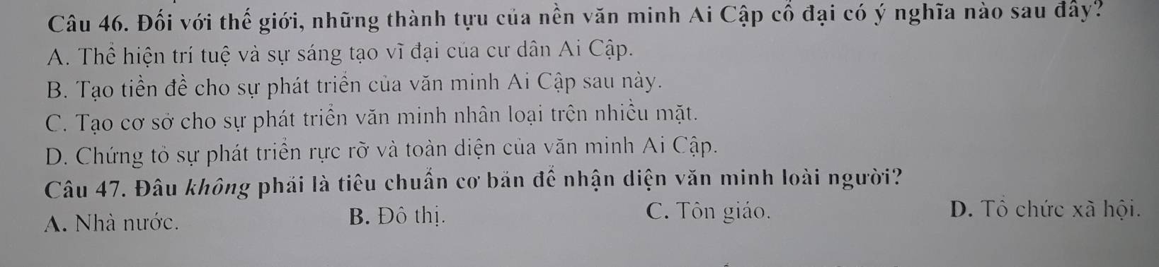 Đối với thế giới, những thành tựu của nền văn minh Ai Cập cổ đại có ý nghĩa nào sau đây?
A. Thể hiện trí tuệ và sự sáng tạo vĩ đại của cư dân Ai Cập.
B. Tạo tiền đề cho sự phát triển của văn minh Ai Cập sau này.
C. Tạo cơ sở cho sự phát triển văn minh nhân loại trên nhiều mặt.
D. Chứng tỏ sự phát triển rực rỡ và toàn diện của văn minh Ai Cập.
Câu 47. Đâu không phái là tiêu chuẩn cơ bản để nhận diện văn minh loài người?
A. Nhà nước. B. Đô thị.
C. Tôn giáo. D. Tổ chức xã hội.