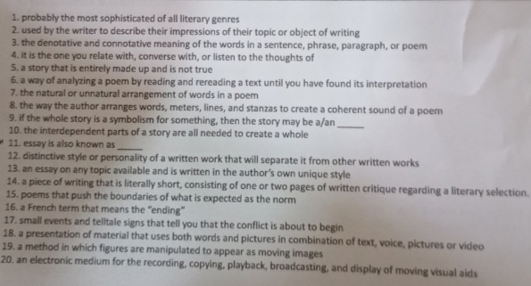 probably the most sophisticated of all literary genres 
2. used by the writer to describe their impressions of their topic or object of writing 
3. the denotative and connotative meaning of the words in a sentence, phrase, paragraph, or poem 
4. it is the one you relate with, converse with, or listen to the thoughts of 
5. a story that is entirely made up and is not true 
6. a way of analyzing a poem by reading and rereading a text until you have found its interpretation 
7. the natural or unnatural arrangement of words in a poem 
8. the way the author arranges words, meters, lines, and stanzas to create a coherent sound of a poem 
9. if the whole story is a symbolism for something, then the story may be a/an_ 
10. the interdependent parts of a story are all needed to create a whole 
11. essay is also known as_ 
12. distinctive style or personality of a written work that will separate it from other written works 
13. an essay on any topic available and is written in the author’s own unique style 
14. a piece of writing that is literally short, consisting of one or two pages of written critique regarding a literary selection. 
15. poems that push the boundaries of what is expected as the norm 
16. a French term that means the “ending” 
17. small events and telltale signs that tell you that the conflict is about to begin 
18. a presentation of material that uses both words and pictures in combination of text, voice, pictures or video 
19. a method in which figures are manipulated to appear as moving images 
20. an electronic medium for the recording, copying, playback, broadcasting, and display of moving visual aids