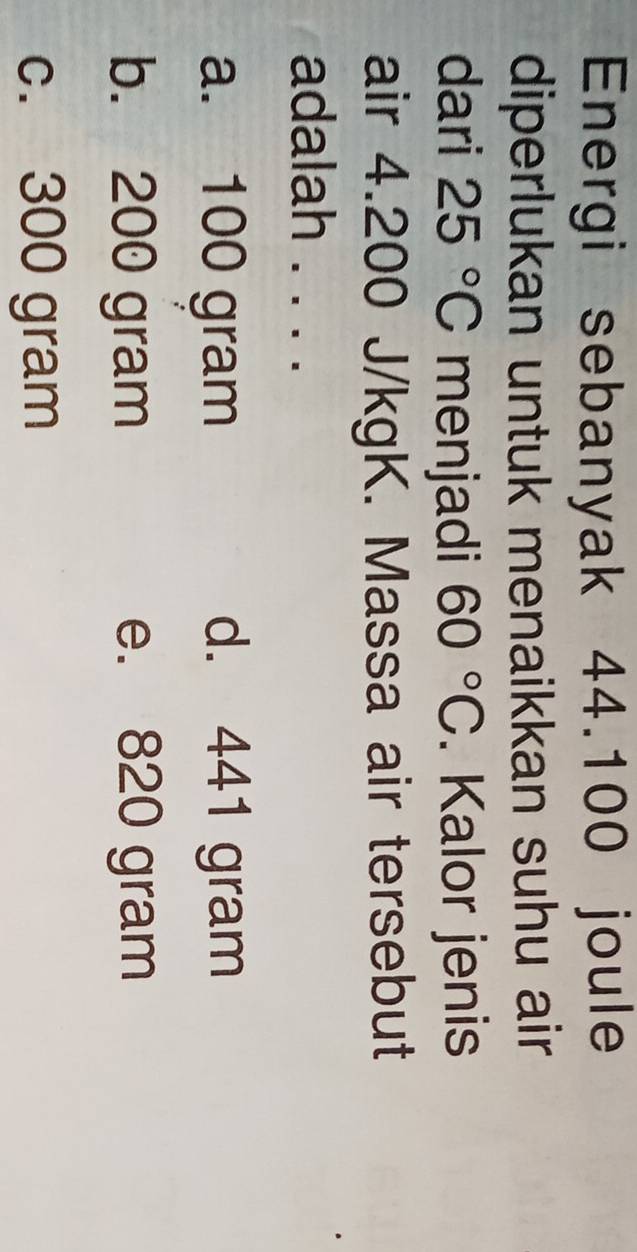 Energi sebanyak 44.100 joule
diperlukan untuk menaikkan suhu air
dari 25°C menjadi 60°C. Kalor jenis
air 4.200 J/kgK. Massa air tersebut
adalah . . . .
a. 100 gram d. 441 gram
b. 200 gram e. 820 gram
c. 300 gram