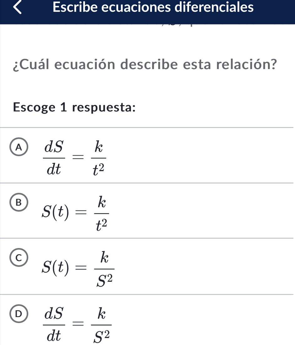 Escribe ecuaciones diferenciales
¿Cuál ecuación describe esta relación?
Escoge 1 respuesta:
A  dS/dt = k/t^2 
B S(t)= k/t^2 
C S(t)= k/S^2 
D  dS/dt = k/S^2 