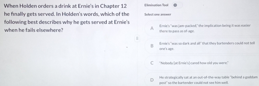 When Holden orders a drink at Ernie's in Chapter 12 Elimination Tool
he finally gets served. In Holden's words, which of the Select one answer
following best describes why he gets served at Ernie's
A Ernie's "was jam-packed," the implication being it was easier
when he fails elsewhere? there to pass as of-age.
B Ernie's "was so dark and all" that they bartenders could not tell
one's age.
C "Nobody [at Ernie's] cared how old you were."
D He strategically sat at an out-of-the-way table "behind a goddam
post" so the bartender could not see him well.