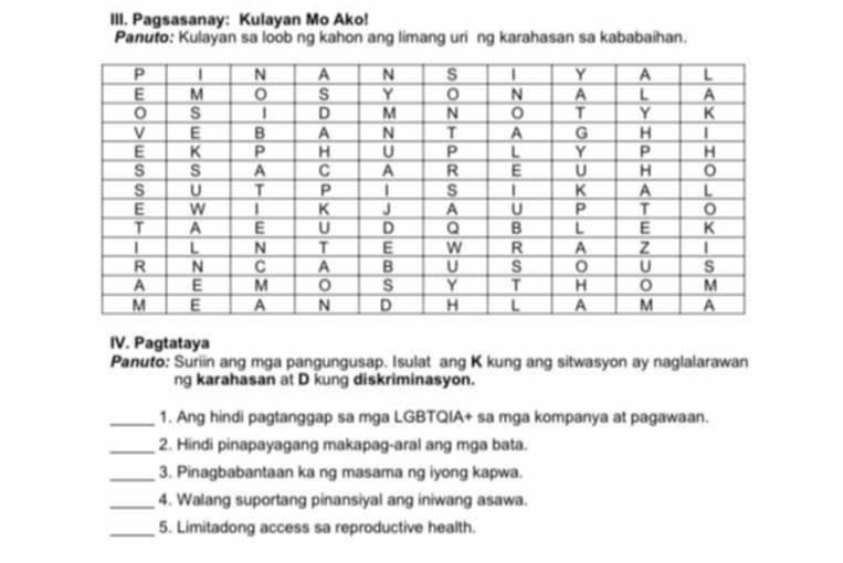 Pagsasanay: Kulayan Mo Ako! 
Panuto: Kulayan sa loob ng kahon ang limang uri ng karahasan sa kababaihan. 
IV. Pagtataya 
Panuto: Suriin ang mga pangungusap. Isulat ang K kung ang sitwasyon ay naglalarawan 
ng karahasan at D kung diskriminasyon. 
_1. Ang hindi pagtanggap sa mga LGBTQIA+ sa mga kompanya at pagawaan. 
_2. Hindi pinapayagang makapag-aral ang mga bata. 
_3. Pinagbabantaan ka ng masama ng iyong kapwa. 
_4. Walang suportang pinansiyal ang iniwang asawa. 
_5. Limitadong access sa reproductive health.