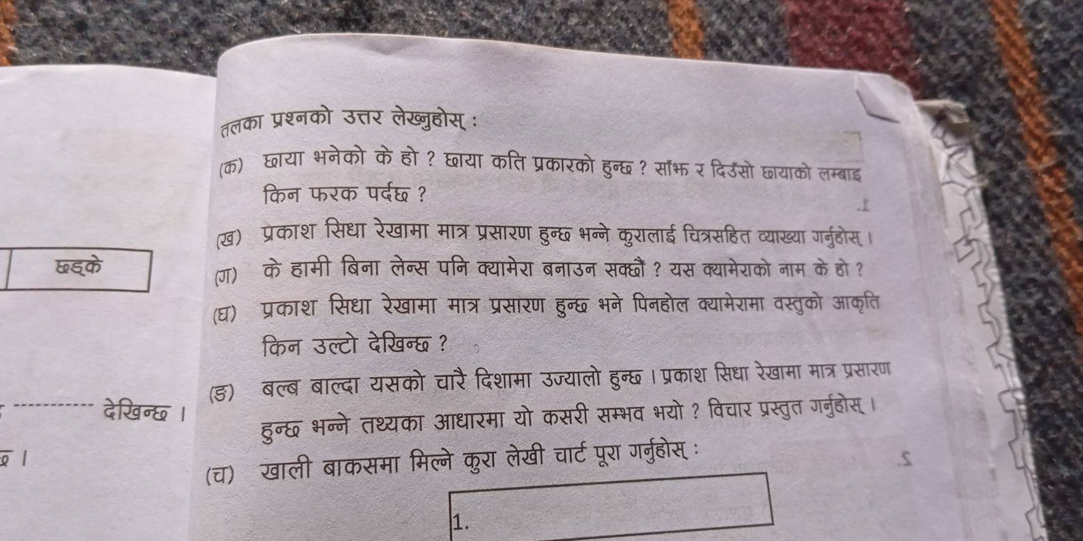 तलका प्रश्नको उत्तर लेख्जुहोस् ः 
(क)छाया भनेको के हो ? छाया कति प्रकारको हुन्छ ? सॉभ र दिउसो छायाको लम्बाइ 
किन फरक पर्दछ ? 
(ख) प्रेकाश सिधा रेखामा मात्र प्रसारण हुन्छ भन्ने कुरालाई चित्रसहित व्याख्या गर्नुहोस। 
छइ्के (ग) के हामी बिना लेन्स पनि क्यामेरा बनाउन सक्छौं? यस क्यामेराको नाम के हो ? 
(घ) प्रकाश सिधा रेखामा मात्र प्रसारण हुन्छ भने पिनहोल क्यामेरामा वस्तुको आकृति 
किन उल्टो देखिन्छ ? 
(ड) बल्ब बाल्दा यसको चारैदिशामा उज्यालो हुन्छ । प्रकाश सिधा रेखामा मात्र प्रसारण 
देखिन्छ । 
हुन्छ भन्ने तथ्यका आधारमा यो कसरी सम्भव भयो? विचार प्रस्तुत गर्नुहोस। 
σl 
(च) खाली बाकसमा मिल्ने कुरा लेखी चार्ट पूरा गर्नुहोस् ः 
1.