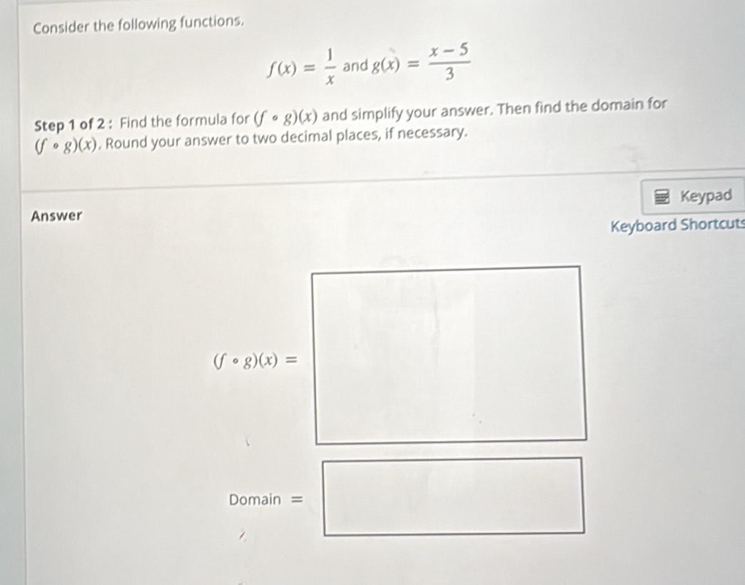 Consider the following functions.
f(x)= 1/x  and g(x)= (x-5)/3 
Step 1 of 2 : Find the formula for (fcirc g)(x) and simplify your answer. Then find the domain for
(fcirc g)(x) , Round your answer to two decimal places, if necessary. 
Keypad 
Answer 
Keyboard Shortcuts
(fcirc g)(x)=
Domain =□