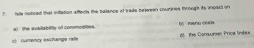 Isla noticed that inflation affects the balance of trade between countries through its impact on
a) the availlabillity of commodities. b) menu costs
c) currency exchange rate d) the Consumer Price Index