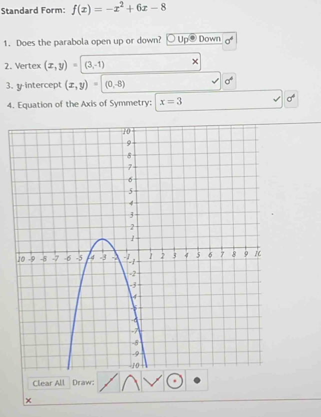 Standard Form: f(x)=-x^2+6x-8
1. Does the parabola open up or down? Up Down 
2. Vertex (x,y)=(3,-1)
× 
3. y-intercept (x,y)=(0,-8)
sigma^6
4. Equation of the Axis of Symmetry: x=3
sigma^4
Clear All Draw: 
×