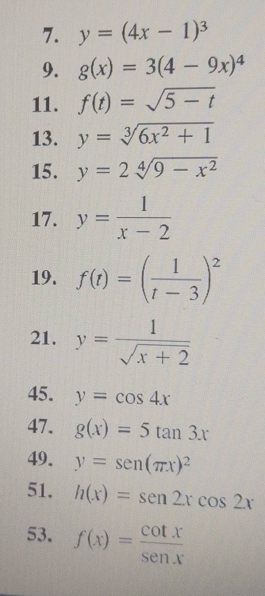 y=(4x-1)^3
9. g(x)=3(4-9x)^4
11. f(t)=sqrt(5-t)
13. y=sqrt[3](6x^2+1)
15. y=2sqrt[4](9-x^2)
17. y= 1/x-2 
19. f(t)=( 1/t-3 )^2
21. y= 1/sqrt(x+2) 
45. y=cos 4x
47. g(x)=5tan 3x
49. y=sen (π x)^2
51. h(x)=sen 2xcos 2x
53. f(x)= cot x/sen x 