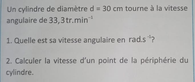 Un cylindre de diamètre d=30cm tourne à la vitesse 
angulaire de 33,3tr.min^(-1)
1. Quelle est sa vitesse angulaire en a S^(-1) ? 
2. Calculer la vitesse d'un point de la périphérie du 
cylindre.