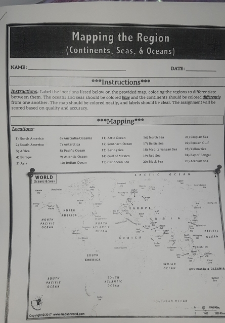 Mapping the Region 
(Continents, Seas, & Oceans) 
NAME: _DATE:_ 
*Instructions 
Instructions: Label the locations listed below on the provided map, coloring the regions to differentiate 
between them. The oceans and seas should be colored blue and the continents should be colored differatly 
from one another. The map should be colored neatly, and labels should be clear. The assignment will be 
scored based on quality and accuracy. 
'*Mapping*** 
Locations 
1 Noth America 6) Australia/Oceania 11] Artic Ocean 16) North Sea 21) Caspian Sua 
21 South America ?) Antarctica 12) Southern Ocean 1?) Baltic Sea 22) Persian Gulf 
3 Africa 8 Pacific Ocean 13) Bering Sea 19) Red Sea 18 Mediterranean Sea 24) Bay of Bengal 23) Yellow Sea 
4) Europe 9 Atlantic Ocean 14) Gullf of Mexico 2:5) Arablian Sea 
5) Asia 10) Indian Ocean 15) Caribbean Sea 20) Black Sea 
r C σ C E 
Oceans & Seas WORLD 
== = Séma= 
N D RT 
1 C 
4 
PACIFIC ③CFM 
PA C I F I C 
a s O C E A N 
Colnbes Ses 
A E R I C A S O UT H 
1 W D1A H D C E A N 
Australia & Oceanía 
€ロWг H S O V 7 W T man 
P AC I F / C ∩ C F M AF LA N F I C O C E A N 
Louth làn ocean 
V00 TGộa Milbel 
Copyright @ 2017 www mapsofworld cam 2000 Klon