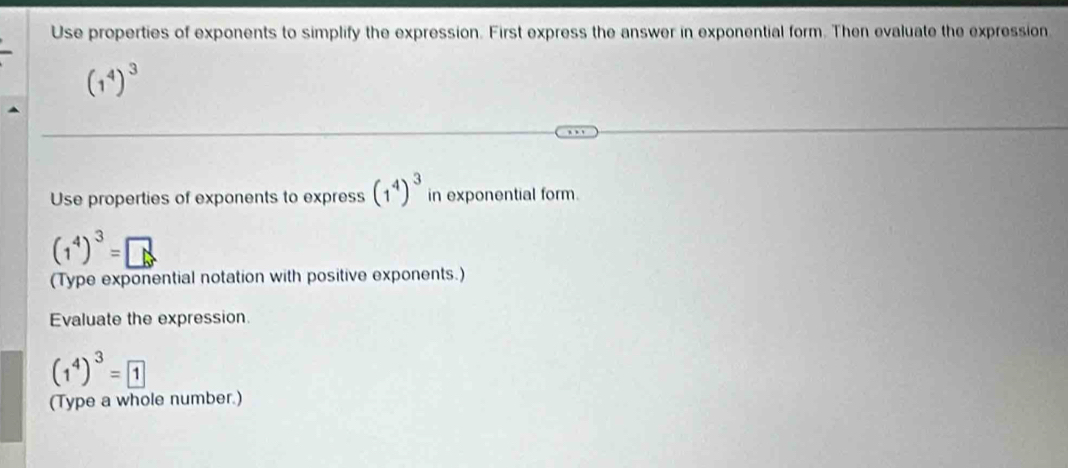 Use properties of exponents to simplify the expression. First express the answer in exponential form. Then evaluate the expression
(1^4)^3
Use properties of exponents to express (1^4)^3 in exponential form.
(1^4)^3=□
(Type exponential notation with positive exponents.) 
Evaluate the expression.
(1^4)^3=boxed 1
(Type a whole number.)