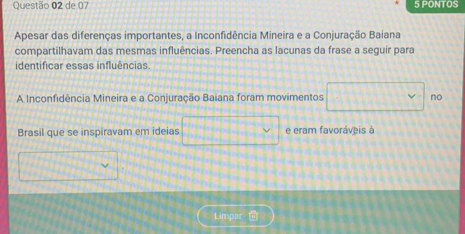 de 07 5 PONTOS 
Apesar das diferenças importantes, a Inconfidência Mineira e a Conjuração Baiana 
compartilhavam das mesmas influências. Preencha as lacunas da frase a seguir para 
identificar essas influências. 
A Inconfidência Mineira e a Conjuração Baiana foram movimentos no 
Brasil que se inspiravam em ideias e eram favoráveis à 
Limpar