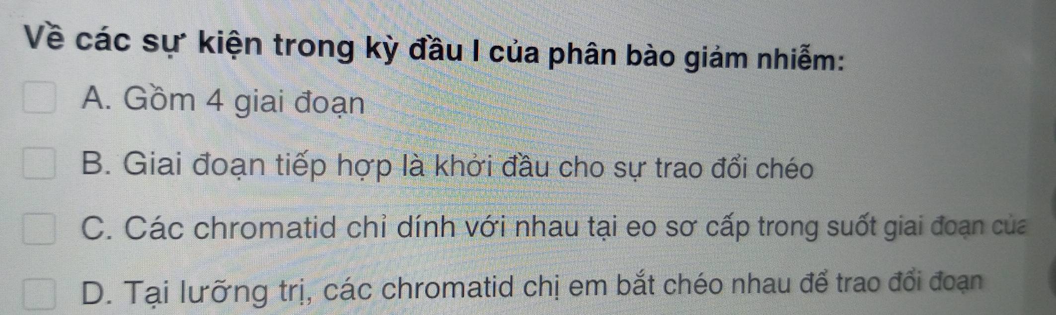 Về các sự kiện trong kỳ đầu I của phân bào giảm nhiễm:
A. Gồm 4 giai đoạn
B. Giai đoạn tiếp hợp là khởi đầu cho sự trao đổi chéo
C. Các chromatid chỉ dính với nhau tại eo sơ cấp trong suốt giai đoạn của
D. Tại lưỡng trị, các chromatid chị em bắt chéo nhau để trao đổi đoạn