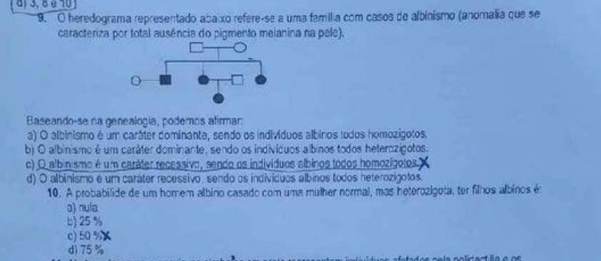 d) 3, 8 é 10
9. O heredograma representado abaixo refere-se a uma família com casos de albinismo (anomalia que se
caracteriza por total ausência do pigmento melanina na pele).
Baseando-se na genealogía, podemos afirmar
a) O albinismo é um caráter dominante, sendo os indivíduos albinos todos homozigotos.
b) O albinismo é um caráter dominante, sendo os indivícuos albinos todos heterozigotos.
c) O albinismo é um caráter recessivo, sendo os indivíduos albinos todos homozígolos
d) O albinismo e um caráter recessivo, sendo os indivíduos albinos todos heterozigotos.
10. A probabilide de um homem albino casado com uma mulher normal, mas heterozigota, ter filhos albinos é
a) nula
b) 25 %
c) 50 %
d) 75%