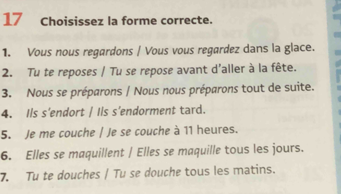 Choisissez la forme correcte. 
1. Vous nous regardons / Vous vous regardez dans la glace. 
2. Tu te reposes / Tu se repose avant d'aller à la fête. 
3. Nous se préparons / Nous nous préparons tout de suite. 
4. Ils s’endort / Ils s’endorment tard. 
5. Je me couche | Je se couche à 11 heures. 
6. Elles se maquillent | Elles se maquille tous les jours. 
7. Tu te douches / Tu se douche tous les matins.