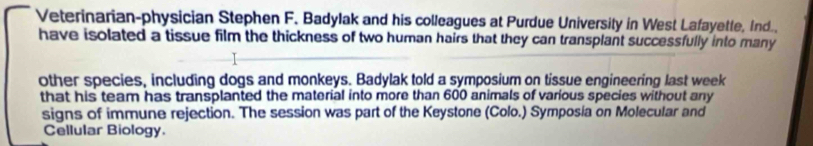 Veterinarian-physician Stephen F. Badylak and his colleagues at Purdue University in West Lafayette, Ind.. 
have isolated a tissue film the thickness of two human hairs that they can transplant successfully into many 
other species, including dogs and monkeys. Badylak told a symposium on tissue engineering last week 
that his team has transplanted the material into more than 600 animals of various species without any 
signs of immune rejection. The session was part of the Keystone (Colo.) Symposia on Molecular and 
Cellular Biology.