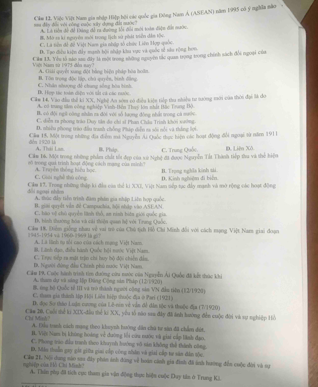 Việc Việt Nam gia nhập Hiệp hội các quốc gia Đông Nam Á (ASEAN) năm 1995 có ý nghĩa nào
sau đây đối với công cuộc xây dựng đất nước?
A. Là tiền đề đề Đảng đề ra đường lối đổi mới toàn diện đất nước.
B. Mở ra kỉ nguyên mới trong lịch sử phát triển dân tộc.
C. Là tiền đề đề Việt Nam gia nhập tổ chức Liên Hợp quốc.
D. Tạo điều kiện đầy mạnh hội nhập khu vực và quốc tế sâu rộng hơn.
Câu I3. Yếu tố nào sau đây là một trong những nguyên tắc quan trọng trong chính sách đối ngoại của
Việt Nam từ 1975 đến nay?
A. Giải quyết xung đột bằng biện pháp hòa hoãn.
B. Tôn trọng độc lập, chủ quyền, bình đẳng.
C. Nhân nhượng để chung sống hòa bình.
D. Hợp tác toàn diện với tất cả các nước.
Câu 14. Vào đầu thế kỉ XX, Nghệ An sớm có điều kiện tiếp thu nhiều tư tưởng mới của thời đại là do
A. có trung tâm công nghiệp Vinh-Bến Thuỷ lớn nhất Bắc Trung Bộ.
B. có đội ngũ công nhân ra đời với số lượng đông nhất trong cả nước.
C. diễn ra phong trào Duy tân do chí sĩ Phan Châu Trinh khởi xướng.
D. nhiều phong trào đấu tranh chống Pháp diễn ra sôi nổi và thắng lợi.
Câu 15. Một trong những địa điểm mà Nguyễn Ái Quốc thực hiện các hoạt động đối ngoại từ năm 1911
đến 1920 là
A. Thái Lan. B. Pháp. C. Trung Quốc. D. Liên Xô.
Câu 16. Một trong những phẩm chất tốt đẹp của xứ Nghệ đã được Nguyễn Tất Thành tiếp thu và thể hiện
rõ trong quá trình hoạt động cách mạng của mình?
A. Truyền thống hiếu học. B. Trọng nghĩa kinh tài.
C. Giỏi nghề thủ công. D. Kinh nghiệm đi biển.
Cầu 17. Trong những thập ki đầu của thế ki XXI, Việt Nam tiếp tục đẩy mạnh và mở rộng các hoạt động
đổi ngoại nhằm
A. thúc đầy tiến trình đàm phán gia nhập Liên hợp quốc.
B. giải quyết vấn đề Campuchia, hội nhập vào ASEAN.
C. bảo vệ chủ quyền lãnh thổ, an ninh biên giới quốc gia.
D. bình thường hóa và cải thiện quan hệ với Trung Quốc.
Câu 18. Điểm giống nhau về vai trò của Chủ tịch Hồ Chí Minh đối với cách mạng Việt Nam giai đoạn
1945-1954 và 1960-1969 là gì?
A. Là lãnh tụ tối cao của cách mạng Việt Nam.
B. Lãnh đạo, điều hành Quốc hội nước Việt Nam.
C. Trực tiếp ra mặt trận chi huy bộ đội chiến đấu.
D. Người đứng đầu Chính phủ nước Việt Nam.
Câu 19. Cuộc hành trình tìm dường cứu nước của Nguyễn Ái Quốc đã kết thúc khi
A. tham dự và sáng lập Đảng Cộng sản Pháp (12/1920)
B. ung hộ Quốc tế III và trở thành người cộng sản VN đầu tiên (12/1920)
C. tham gia thành lập Hội Liên hiệp thuộc địa ở Pari (1921)
D. đọc Sơ thảo Luận cương của Lê-nin về vấn đề dân tộc và thuộc địa (7/1920)
Câu 20. Cuối thế ki XIX-đầu thế kỉ XX, yếu tố nảo sau đây đã ảnh hưởng đến cuộc đời và sự nghiệp Hồ
Chí Minh?
A. Đấu tranh cách mạng theo khuynh hướng dân chủ tư sản đã chẩm dứt.
B. Việt Nam bị khùng hoảng về đường lối cứu nước và giai cấp lãnh đạo.
C. Phong trào đầu tranh theo khuynh hướng vô sản không thể thành công.
D. Mâu thuẫn gay gắt giữa giai cấp công nhân và giai cấp tư sản dân tộc.
Cầu 21. Nội dung nào sau đây phản ánh đúng về hoán cảnh gia đình đã ảnh hường đến cuộc đời và sự
nghiệp của Hồ Chí Minh?
A. Thân phụ đã tích cực tham gia vận động thực hiện cuộc Duy tân ở Trung Ki.