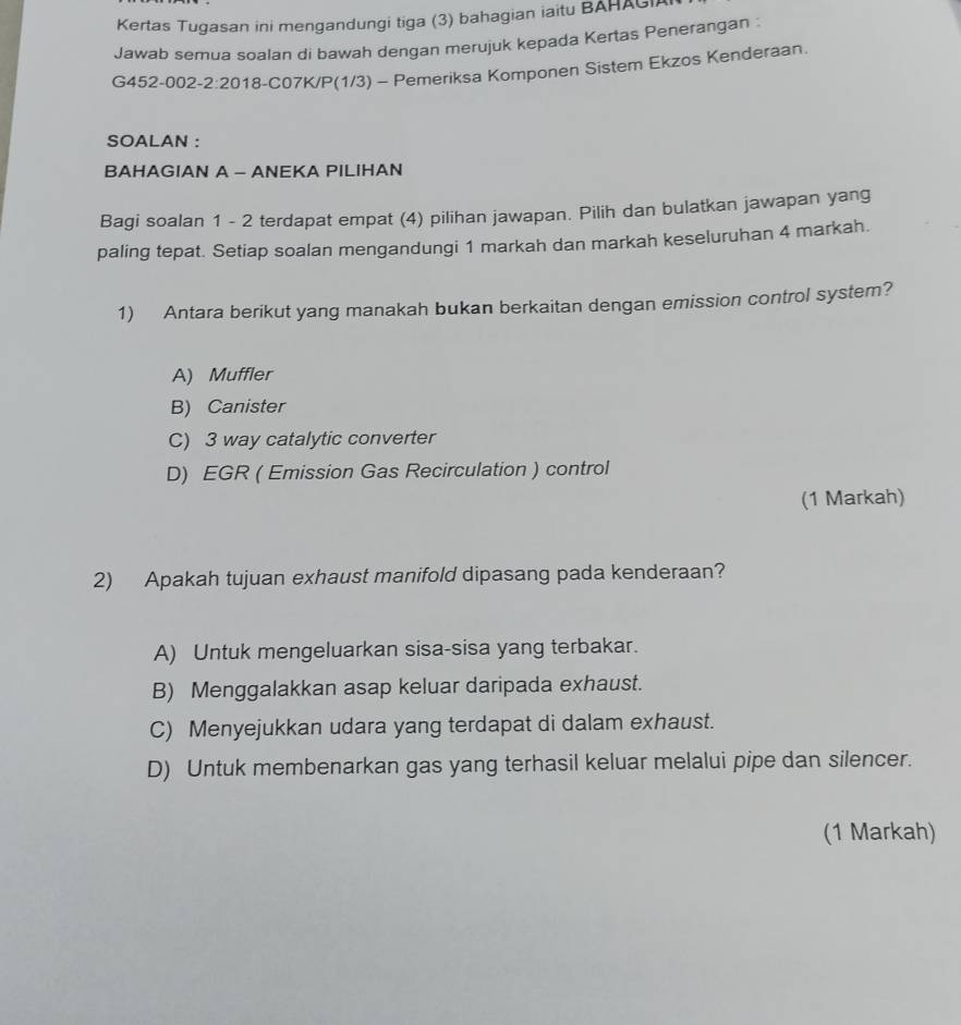 Kertas Tugasan ini mengandungi tiga (3) bahagian iaitu BAHAGI
Jawab semua soalan di bawah dengan merujuk kepada Kertas Penerangan :
G452-002- 2:20 18-C07K/P(1/3) - Pemeriksa Komponen Sistem Ekzos Kenderaan.
SOALAN :
BAHAGIAN A - ANEKA PILIHAN
Bagi soalan 1 - 2 terdapat empat (4) pilihan jawapan. Pilih dan bulatkan jawapan yang
paling tepat. Setiap soalan mengandungi 1 markah dan markah keseluruhan 4 markah.
1) Antara berikut yang manakah bukan berkaitan dengan emission control system?
A) Muffler
B) Canister
C) 3 way catalytic converter
D) EGR ( Emission Gas Recirculation ) control
(1 Markah)
2) Apakah tujuan exhaust manifold dipasang pada kenderaan?
A) Untuk mengeluarkan sisa-sisa yang terbakar.
B) Menggalakkan asap keluar daripada exhaust.
C) Menyejukkan udara yang terdapat di dalam exhaust.
D) Untuk membenarkan gas yang terhasil keluar melalui pipe dan silencer.
(1 Markah)