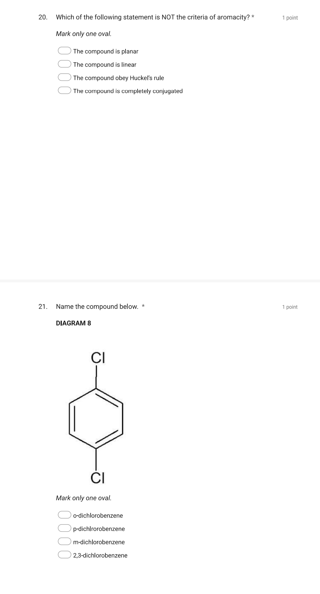 Which of the following statement is NOT the criteria of aromacity? * 1 point
Mark only one oval.
The compound is planar
The compound is linear
The compound obey Huckel's rule
The compound is completely conjugated
21. Name the compound below. * 1 point
DIAGRAM 8
Mark only one oval.
o-dichlorobenzene
p-dich|rorobenzene
m-dichlorobenzene
2,3-dichlorobenzene