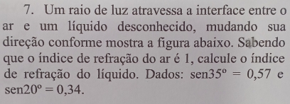 Um raio de luz atravessa a interface entre o 
ar e um líquido desconhecido, mudando sua 
direção conforme mostra a figura abaixo. Sabendo 
que o índice de refração do ar é 1, calcule o índice 
de refração do líquido. Dados: sen 35°=0,57 e
sen 20°=0,34.