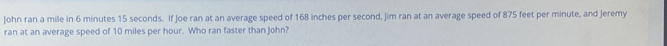 John ran a mile in 6 minutes 15 seconds. If Joe ran at an average speed of 168 inches per second, Jim ran at an average speed of 875 feet per minute, and Jeremy 
ran at an average speed of 10 miles per hour. Who ran faster than John?