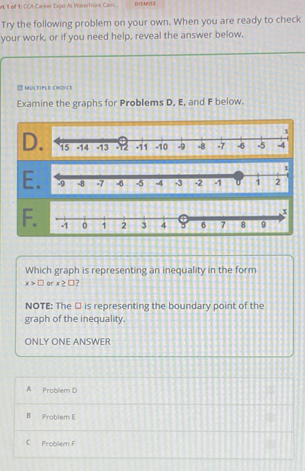 rt 1 of 1: CCA Career Expo Al Waterfront Cam... DISMISS
Try the following problem on your own. When you are ready to check
your work, or if you need help, reveal the answer below.
8 multiple choice
Examine the graphs for Problems D, E, and F below.
D
E
F
Which graph is representing an inequality in the form
x>□ or x≥ □ ?
NOTE: The □ is representing the boundary point of the
graph of the inequality.
ONLY ONE ANSWER
A Problem D
B Problem E
C Problem F