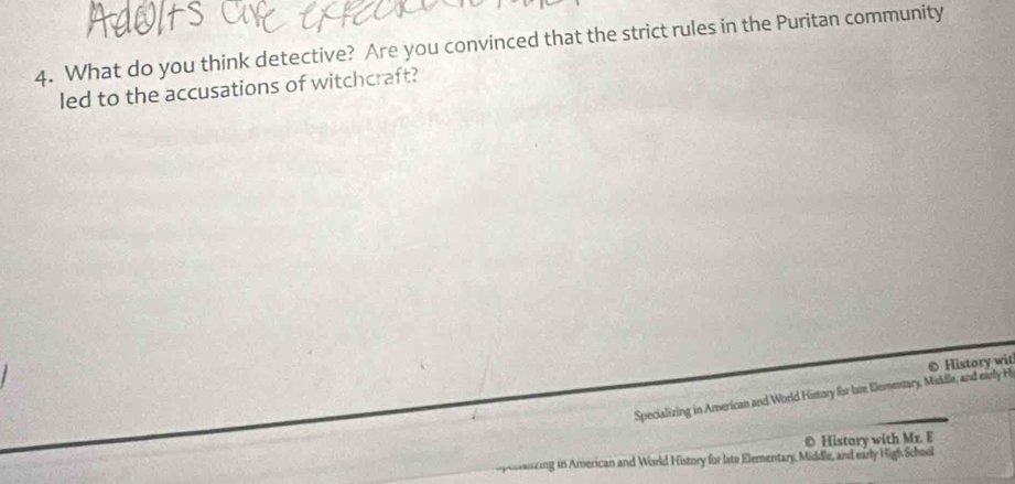 What do you think detective? Are you convinced that the strict rules in the Puritan community 
led to the accusations of witchcraft? 
Specializing in American and World History for lame Dementary, Maddle, and early H O History wit 
© History with Mr. E 
pecaizing in American and World History for late Elementary, Middle, and early High School