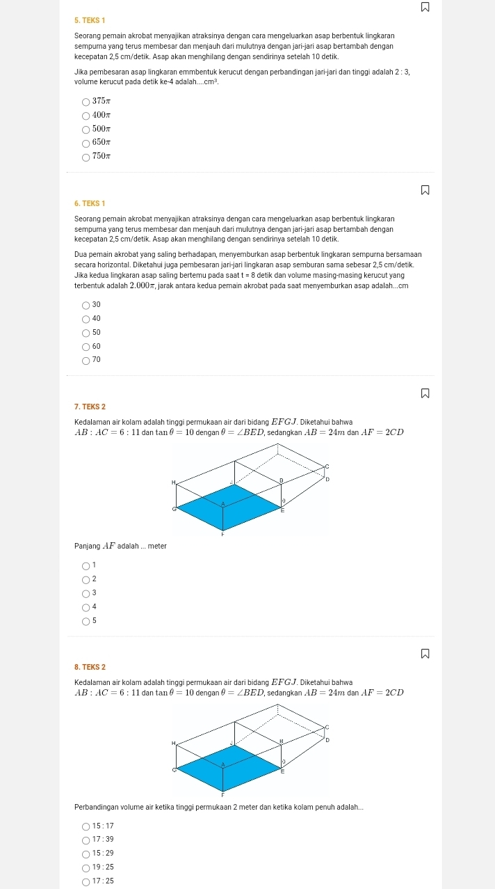 TEKS 1
Seorang pemain akrobat menyajikan atraksinya dengan cara mengeluarkan asap berbentuk lingkaran
sempura yang terus membesar dan menjauh dari mulutnya dengan jari-jari asap bertambah dengan
kecepatan 2,5 cm/detik. Asap akan menghilang dengan sendirinya setelah 10 detik.
Jika pembesaran asap lingkaran emmbentuk kerucut dengan perbandingan jari-jari dan tinggi adalah 2 : 3,
volume kerucut pada detik ke-4 adalah....c
375π
400π
500π
650π
750π
6. TEKS 1
Seorang pemain akrobat menyajikan atraksinya dengan cara mengeluarkan asap berbentuk lingkaran
sempura yang terus membesar dan menjauh dari mulutnya dengan jari-jari asap bertambah dengan
kecepatan 2,5 cm/detik. Asap akan menghilang dengan sendirinya setelah 10 detik.
Dua pemain akrobat yang saling berhadapan, menyemburkan asap berbentuk lingkaran sempurna bersamaan
secara horizontal. Diketahui juga pembesaran jari-jari lingkaran asap semburan sama sebesar 2,5 cm/detik.
Jika kedua lingkaran asaɒ saling bertemų paḍa saat t = 8 detik dan volume masing-masing kerucut vang
terbentuk adalah 2.000π, jarak antara kedua pemain akrobat pada saat menyemburkan asap adalah...cm
30
40
50
60
70
7. TEKS 2
Kedalaman air kolam adalah tinggi permukaan air dari bidang EFGJ. Diketahui bahwa
AB:AC=6:11 dan tan θ =10 dengan θ =∠ BED sedangkan AB=24m dan AF=2CD
Panjang AF adalah ... meter
2
3
4
5
8. TEKS 2
Kedalaman air kolam adalah tinggi permukaan air dari bidang EF  J. Diketahui bahwa
AB:AC=6:11 dan tan θ =10 dengan θ =∠ BED , sedangkan AB=24m dan AF=2CD
Perbandingan volume air ketika tinggi permukaan 2 meter dan ketika kolam penuh adalah...
15 : 17
17:39
15 : 29
19 : 25
17 :  25