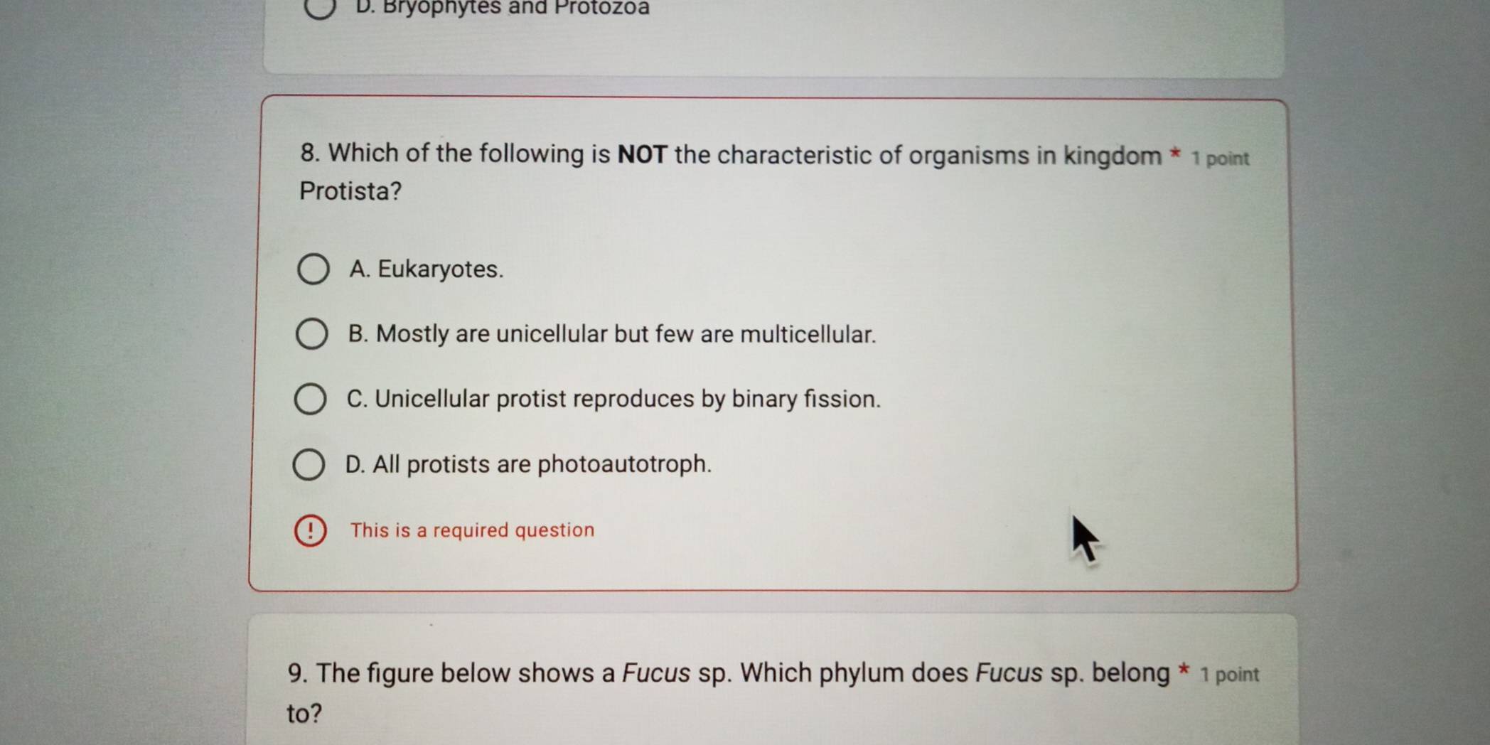 Bryophytes and Protozoa
8. Which of the following is NOT the characteristic of organisms in kingdom * 1 point
Protista?
A. Eukaryotes.
B. Mostly are unicellular but few are multicellular.
C. Unicellular protist reproduces by binary fission.
D. All protists are photoautotroph.
This is a required question
9. The figure below shows a Fucus sp. Which phylum does Fucus sp. belong * 1 point
to?