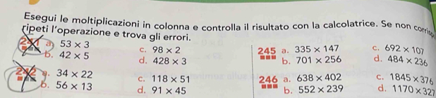 Esegui le moltiplicazioni in colonna e controlla il risultato con la calcolatrice. Se non corris
ripeti l’operazione e trova gli errori.
à 53* 3
c. 98* 2 245 a. 335* 147 C. 692* 107
b. 42* 5 d. 428* 3
b. 701* 256 d. 484* 236
2 a. 34* 22 c. 118* 51 246 a. 638* 402 C. 1845* 376
b. 56* 13 d. 91* 45
b. 552* 239 d. 1170* 327